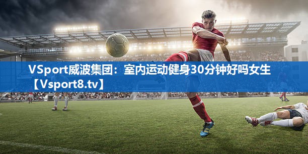VSport威波集团：室内运动健身30分钟好吗女生
