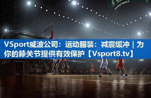 VSport威波公司：运动服装：减震缓冲｜为你的膝关节提供有效保护
